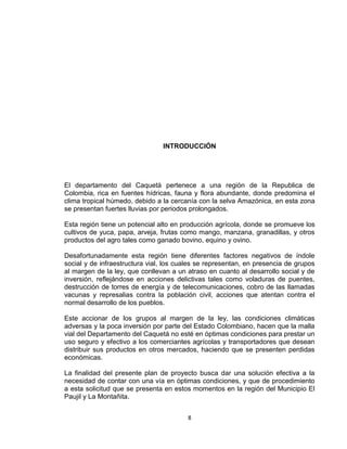 8
INTRODUCCIÓN
El departamento del Caquetá pertenece a una región de la Republica de
Colombia, rica en fuentes hídricas, fauna y flora abundante, donde predomina el
clima tropical húmedo, debido a la cercanía con la selva Amazónica, en esta zona
se presentan fuertes lluvias por periodos prolongados.
Esta región tiene un potencial alto en producción agrícola, donde se promueve los
cultivos de yuca, papa, arveja, frutas como mango, manzana, granadillas, y otros
productos del agro tales como ganado bovino, equino y ovino.
Desafortunadamente esta región tiene diferentes factores negativos de índole
social y de infraestructura vial, los cuales se representan, en presencia de grupos
al margen de la ley, que conllevan a un atraso en cuanto al desarrollo social y de
inversión, reflejándose en acciones delictivas tales como voladuras de puentes,
destrucción de torres de energía y de telecomunicaciones, cobro de las llamadas
vacunas y represalias contra la población civil, acciones que atentan contra el
normal desarrollo de los pueblos.
Este accionar de los grupos al margen de la ley, las condiciones climáticas
adversas y la poca inversión por parte del Estado Colombiano, hacen que la malla
vial del Departamento del Caquetá no esté en óptimas condiciones para prestar un
uso seguro y efectivo a los comerciantes agrícolas y transportadores que desean
distribuir sus productos en otros mercados, haciendo que se presenten perdidas
económicas.
La finalidad del presente plan de proyecto busca dar una solución efectiva a la
necesidad de contar con una vía en óptimas condiciones, y que de procedimiento
a esta solicitud que se presenta en estos momentos en la región del Municipio El
Paujil y La Montañita.
 