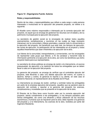 82
Figura 12 - Organigrama Fuente: Autores
Roles y responsabilidades
Dentro de los roles y responsabilidades que refiere a cada cargo o cada persona
interesada o involucrada en la ejecución del presente proyecto, se refiere a lo
siguiente:
El Alcalde como máximo responsable e interesado por la correcta ejecución del
proyecto, es aquel que se encarga de gestionar los recursos con el estado y de su
patrimonio municipal para la ejecución del proyecto.
La secretaría de gestión social es la encargada de realizar todos aquellos
acercamientos, socializaciones y reuniones en las cuales se haga necesario
interactuar con la comunidad y líderes gremiales y exponer todo lo concerniente a
la ejecución del proyecto, los beneficios que este trae, los tiempos de ejecución,
las zonas de ejecución, la participación de los interesados en el proyecto y todos
aquellos lineamientos que sean inherentes a la ejecución de la obra.
Los líderes de la comunidad, transportadores y comerciantes, son los encargados
de representar cada grupo que lideran, a fin de canalizar y transmitir toda la
información pertinente a la ejecución de la obra, así como los beneficios que dicho
proyecto traerá para sus representados.
La secretaría de obras públicas se encarga de recibir a la interventoría, el avance
presupuestal, de ejecución y la medición de todos los entregables que se deben
llevar a cabo en la ejecución del proyecto.
La gerencia del proyecto, se encarga de verificar que el contratista ejecutor del
proyecto, este llevando a cabo una debida ejecución del mismo, en cuanto a
alcance, tiempo y costos, la gerencia le reporta a su cliente, en este caso el
Gobierno Nacional, en representación de la Alcaldía de El Paujil.
La interventoría se encarga de recibir, verificar y controlar todos los entregables
por parte de la empresa ejecutora del proyecto, aquellos que se pactaron para la
ejecución del contrato y reportar a la gerencia del proyecto los avances,
complicaciones y novedades que se presente en la ejecución de la obra.
El Director de la Obra tiene como función velar por la correcta ejecución del
proyecto, dando cumplimiento a los entregables y a los tiempos pactados para
dichos entregables, así como una eficiente y eficaz utilización de los recursos
económicos y humanos que se requieran para la obra; debe reportar a la gerencia
del proyecto y a la Interventoría, los avances de la obra, recibidos por parte del
Ingeniero Residente.
 
