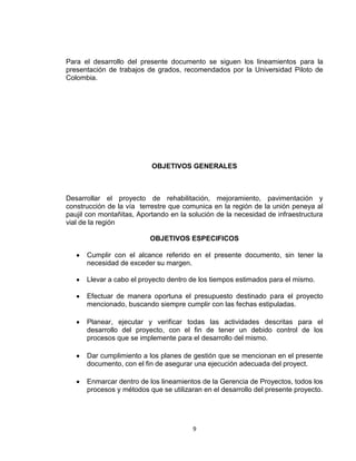 9
Para el desarrollo del presente documento se siguen los lineamientos para la
presentación de trabajos de grados, recomendados por la Universidad Piloto de
Colombia.
OBJETIVOS GENERALES
Desarrollar el proyecto de rehabilitación, mejoramiento, pavimentación y
construcción de la vía terrestre que comunica en la región de la unión peneya al
paujil con montañitas, Aportando en la solución de la necesidad de infraestructura
vial de la región
OBJETIVOS ESPECIFICOS
Cumplir con el alcance referido en el presente documento, sin tener la
necesidad de exceder su margen.
Llevar a cabo el proyecto dentro de los tiempos estimados para el mismo.
Efectuar de manera oportuna el presupuesto destinado para el proyecto
mencionado, buscando siempre cumplir con las fechas estipuladas.
Planear, ejecutar y verificar todas las actividades descritas para el
desarrollo del proyecto, con el fin de tener un debido control de los
procesos que se implemente para el desarrollo del mismo.
Dar cumplimiento a los planes de gestión que se mencionan en el presente
documento, con el fin de asegurar una ejecución adecuada del proyect.
Enmarcar dentro de los lineamientos de la Gerencia de Proyectos, todos los
procesos y métodos que se utilizaran en el desarrollo del presente proyecto.
 