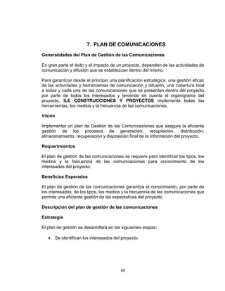 90
7. PLAN DE COMUNICACIONES
Generalidades del Plan de Gestión de las Comunicaciones
En gran parte el éxito y el impacto de un proyecto, dependen de las actividades de
comunicación y difusión que se establezcan dentro del mismo.
Para garantizar desde el principio una planificación estratégica, una gestión eficaz
de las actividades y herramientas de comunicación y difusión, una cobertura total
a todas y cada una de las comunicaciones que se presenten dentro del proyecto
por parte de todos los interesados y teniendo en cuenta el organigrama del
proyecto, ILE CONSTRUCCIONES Y PROYECTOS implementa todas las
herramientas, los medios y la frecuencia de las comunicaciones.
Visión
Implementar un plan de Gestión de las Comunicaciones que asegure la eficiente
gestión de los procesos de generación, recopilación, distribución,
almacenamiento, recuperación y disposición final de la información del proyecto.
Requerimientos
El plan de gestión de las comunicaciones se requiere para identificar los tipos, los
medios y la frecuencia de las comunicaciones para conocimiento de los
interesados del proyecto.
Beneficios Esperados
El plan de gestión de las comunicaciones garantiza el conocimiento, por parte de
los interesados, de los tipos, los medios y la frecuencia de las comunicaciones que
permita una eficiente gestión de las expectativas del proyecto.
Descripción del plan de gestión de las comunicaciones
Estrategia
El plan de gestión se desarrollará en las siguientes etapas:
Se identifican los interesados del proyecto.
 