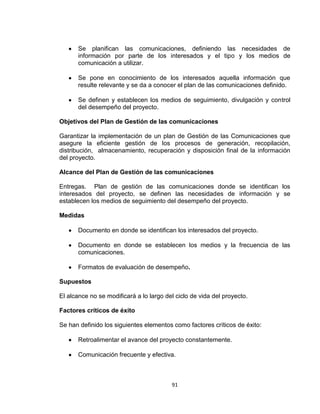 91
Se planifican las comunicaciones, definiendo las necesidades de
información por parte de los interesados y el tipo y los medios de
comunicación a utilizar.
Se pone en conocimiento de los interesados aquella información que
resulte relevante y se da a conocer el plan de las comunicaciones definido.
Se definen y establecen los medios de seguimiento, divulgación y control
del desempeño del proyecto.
Objetivos del Plan de Gestión de las comunicaciones
Garantizar la implementación de un plan de Gestión de las Comunicaciones que
asegure la eficiente gestión de los procesos de generación, recopilación,
distribución, almacenamiento, recuperación y disposición final de la información
del proyecto.
Alcance del Plan de Gestión de las comunicaciones
Entregas. Plan de gestión de las comunicaciones donde se identifican los
interesados del proyecto, se definen las necesidades de información y se
establecen los medios de seguimiento del desempeño del proyecto.
Medidas
Documento en donde se identifican los interesados del proyecto.
Documento en donde se establecen los medios y la frecuencia de las
comunicaciones.
Formatos de evaluación de desempeño.
Supuestos
El alcance no se modificará a lo largo del ciclo de vida del proyecto.
Factores críticos de éxito
Se han definido los siguientes elementos como factores críticos de éxito:
Retroalimentar el avance del proyecto constantemente.
Comunicación frecuente y efectiva.
 