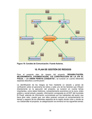 98
Figura 19. Canales de Comunicación. Fuente Autores.
10. PLAN DE GESTIÓN DE RIESGOS
Para el presente plan de riesgos del proyecto “REHABILITACIÓN,
MEJORAMIENTO, PAVIMENTACIÓN, Y/O CONSTRUCCIÓN DE LA VÍA EL
PAUJIL – LA UNIÓN PENEYA (CAQUETÁ)”, se tuvieran en cuenta diferentes
aspectos descritos a continuación:
La identificación de los riesgos se hizo mediante un estudio y paneo de
verificación sobre el panorama de todos y cada uno de los factores que influyen
directamente en la ejecución del proyecto, se tuvieron en cuenta temas
importantes, como datos históricos, comportamiento económico en la zona, orden
público y social actual y pasado, información consignada en el EOT del municipio
El Paujil, además de información suministrada por los habitantes del sector que
tiene gran valor, puesto que, son ellos quienes conocen el comportamiento en
tiempo y espacio de los diferentes aspectos de la región donde viven y donde se
va a desarrollar el proyecto, la categorización se enmarcó en los siguientes temas:
 