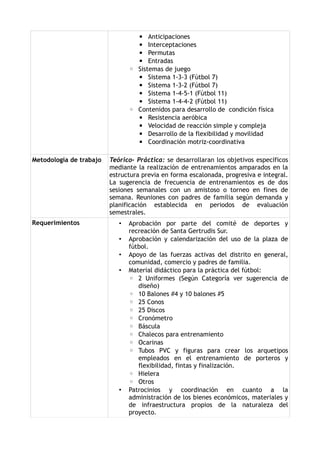 ▪ Anticipaciones
                                  ▪ Interceptaciones
                                  ▪ Permutas
                                  ▪ Entradas
                                ◦ Sistemas de juego
                                  ▪ Sistema 1-3-3 (Fútbol 7)
                                  ▪ Sistema 1-3-2 (Fútbol 7)
                                  ▪ Sistema 1-4-5-1 (Fútbol 11)
                                  ▪ Sistema 1-4-4-2 (Fútbol 11)
                                ◦ Contenidos para desarrollo de condición física
                                  ▪ Resistencia aeróbica
                                  ▪ Velocidad de reacción simple y compleja
                                  ▪ Desarrollo de la flexibilidad y movilidad
                                  ▪ Coordinación motriz-coordinativa

Metodología de trabajo   Teórico- Práctica: se desarrollaran los objetivos específicos
                         mediante la realización de entrenamientos amparados en la
                         estructura previa en forma escalonada, progresiva e integral.
                         La sugerencia de frecuencia de entrenamientos es de dos
                         sesiones semanales con un amistoso o torneo en fines de
                         semana. Reuniones con padres de familia según demanda y
                         planificación establecida en periodos de evaluación
                         semestrales.
Requerimientos              •   Aprobación por parte del comité de deportes y
                                recreación de Santa Gertrudis Sur.
                            •   Aprobación y calendarización del uso de la plaza de
                                fútbol.
                            •   Apoyo de las fuerzas activas del distrito en general,
                                comunidad, comercio y padres de familia.
                            •   Material didáctico para la práctica del fútbol:
                                ◦ 2 Uniformes (Según Categoría ver sugerencia de
                                   diseño)
                                ◦ 10 Balones #4 y 10 balones #5
                                ◦ 25 Conos
                                ◦ 25 Discos
                                ◦ Cronómetro
                                ◦ Báscula
                                ◦ Chalecos para entrenamiento
                                ◦ Ocarinas
                                ◦ Tubos PVC y figuras para crear los arquetipos
                                   empleados en el entrenamiento de porteros y
                                   flexibilidad, fintas y finalización.
                                ◦ Hielera
                                ◦ Otros
                            •   Patrocinios y coordinación en cuanto a la
                                administración de los bienes económicos, materiales y
                                de infraestructura propios de la naturaleza del
                                proyecto.
 