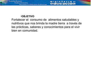 •OBJETIVO
Fortalecer el consumo de alimentos saludables y
nutritivos que nos brinda la madre tierra a través de
las prácticas, saberes y conocimientos para el vivir
bien en comunidad.
 