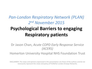 Pan-London Respiratory Network (PLAN)
2nd November 2015
Psychological Barriers to engaging
Respiratory patients
Dr Jason Chan, Acute COPD Early Response Service
(ACERS)
Homerton University Hospital NHS Foundation Trust
DISCLAIMER: The views and opinions expressed in this presentation are those of the authors and do not
necessarily represent the views and policy of PLAN(Pan London Airways Network).
 