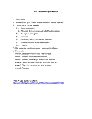 Plan de Negocios para PYME's
I. Introducción
II. Antecedentes. ¿Por qué es necesario tener un plan de negocios?
III. Las partes del plan de negocios
3.1. Resumen ejecutivo
3.1.1 Ejemplo de resumen ejecutivo de Plan de negocios
3.2. Descripción del negocio
3.3. Mercadeo
3.4. Desarrollo y producción del bien o servicio
3.5. Dirección y organización de la empresa
3.6. Finanzas
IV. Elija un camino práctico de ajuste y presentación del plan
V. Bibliografía
Anexo 1. Espacio motivacional del empresario (a)
Anexo 2. Formato para describir el negocio
Anexo 3. Formato para trabajar el estudio del mercado
Anexo 4. Desarrollo de la producción de un bien o servicio
Anexo 5. Dirección y organización de la empresa
Anexo 6. Finanzas
PÁGINA WEB DE REFERENCIA:
http://www.infomipyme.com/Docs/GT/Offline/inicioempresa/PDPP.htm
 