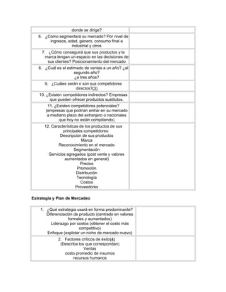 donde se dirige?
6. ¿Cómo segmentará su mercado? Por nivel de
ingresos, edad, género, consumo final e
industrial y otros
7. ¿Cómo conseguirá que sus productos y la
marca tengan un espacio en las decisiones de
sus clientes? Posicionamiento del mercado
8. ¿Cuál es el estimado de ventas a un año? ¿al
segundo año?
¿a tres años?
9. ¿Cuáles serán o son sus competidores
directos?(3)
10. ¿Existen competidores indirectos? Empresas
que pueden ofrecer productos sustitutos.
11. ¿Existen competidores potenciales?
(empresas que podrían entrar en su mercado
a mediano plazo del extranjero o nacionales
que hoy no están compitiendo)
12. Características de los productos de sus
principales competidores:
Descripción de sus productos
Marca
Reconocimiento en el mercado
Segmentación
Servicios agregados (post venta y valores
aumentados en general)
Precios
Promoción
Distribución
Tecnología
Costos
Proveedores
Estrategia y Plan de Mercadeo
1. ¿Qué estrategia usará en forma predominante?
Diferenciación de producto (centrado en valores
formales y aumentados)
Liderazgo por costos (obtener el costo más
competitivo)
Enfoque (explotar un nicho de mercado nuevo)
2. Factores críticos de éxito(4)
(Describa los que correspondan)
Ventas
costo promedio de insumos
recursos humanos
 