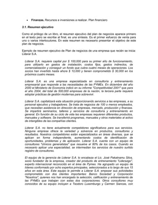 • Finanzas. Recursos e inversiones a realizar. Plan financiero
3.1. Resumen ejecutivo
Como el prólogo de un libro, el resumen ejecutivo del plan de negocios aparece primero
en el texto pero se escribe al final, es una síntesis. Es el primer esfuerzo de venta para
uno o varios interlocutores. En este resumen es necesario presentar el objetivo de este
plan de negocios.
Ejemplo de resumen ejecutivo de Plan de negocios de una empresa que recién se inicia:
Liderar S.A.
Liderar S.A. requiere capital por $ 100,000 para su primer año de funcionamiento,
para utilizarlo en gastos de instalación, costos fijos, gastos indirectos, de
comercialización y conseguir un fondo que cubra cuatro meses de operaciones. Los
socios han invertido hasta ahora $ 10,000 y tienen comprometido $ 30,000 en los
próximos cuatro meses.
Liderar S.A. es una empresa especializada en consultoría y entrenamiento
empresarial que responde a las necesidades de las PYMEs. En diciembre del año
2000 el Ministerio de Economía indicó en su informe "Competitividad 2001" que para
el año 2004, del total de 500,000 empresas de la nación, la tercera parte requiere
adoptar prácticas de gestión modernas para sobrevivir.
Liderar S.A. capitalizará esta situación proporcionando servicios a las empresas, a su
personal ejecutivo y trabajadores. Se trata de negocios de 100 o menos empleados,
que necesitan asistencia en dirección de empresas, mercado, producción y finanzas.
Se impartirá seminarios, talleres y servicios de consultoría y entrenamiento en
general. En función de su ciclo de vida las empresas requieren diferentes productos,
manuales y software. Se transferirá programas, manuales y otros materiales al activo
de intangibles de las compañías clientes.
Liderar S.A. no tiene actualmente competidores significativos para sus servicios.
Ninguna empresa ofrece la variedad y solvencia en productos, consultores y
resultados. Nuestros competidores están especializados en áreas diversas, que se
aplican en forma independiente, aumentando costos de identificación de
oportunidades, problemas y de aplicación. Liderar S.A. cuenta con un equipo de
consultores "clínicos generalistas" que resuelve el 80% de los casos. Cuando es
necesario aplicar una especialidad, se intermedian los servicios de nuestro surtido
registro de consultores.
El equipo de la gerencia de Liderar S.A. lo encabeza el Lic. José Pakatnamu Silva,
socio fundador de la empresa, creador del producto de entrenamiento "Liderazgo",
experto internacional reconocido en el área de Pymes. Ha agrupado un equipo de
líderes conformado por ocho expertos principales, seleccionados a lo largo de sus 15
años en esta área. Este equipo le permite a Liderar S.A. empezar sus actividades
comprometido con dos clientes importantes: Banco Sociedad y Corporación
"Nosotros", quienes nos han encargado la selección, calificación y entrenamiento de
las PYMEs que trabajan con estas dos corporaciones. Otros consultores muy
conocidos de su equipo incluyen a Teodoro Luxemburgo y Carmen Siancas, con
 