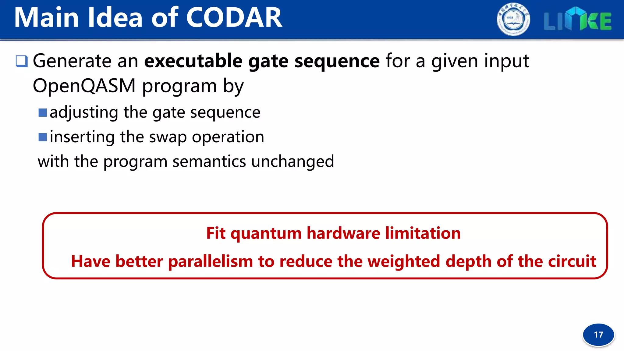 17
 Generate an executable gate sequence for a given input
OpenQASM program by
adjusting the gate sequence
inserting the swap operation
with the program semantics unchanged
Main Idea of CODAR
Fit quantum hardware limitation
Have better parallelism to reduce the weighted depth of the circuit
 