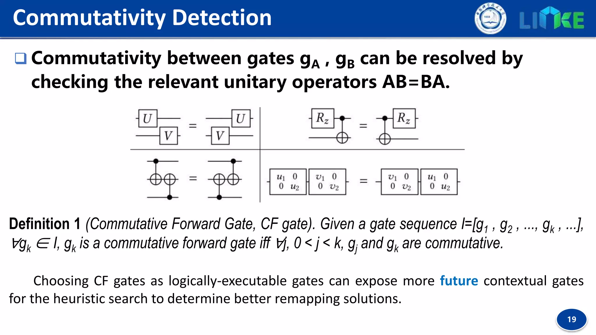 19
 Commutativity between gates gA , gB can be resolved by
checking the relevant unitary operators ΑB=BA.
Commutativity Detection
Definition 1 (Commutative Forward Gate, CF gate). Given a gate sequence I=[g1 , g2 , ..., gk , ...],
∀gk ∈ I, gk is a commutative forward gate iff ∀j, 0 < j < k, gj and gk are commutative.
Choosing CF gates as logically-executable gates can expose more future contextual gates
for the heuristic search to determine better remapping solutions.
 
