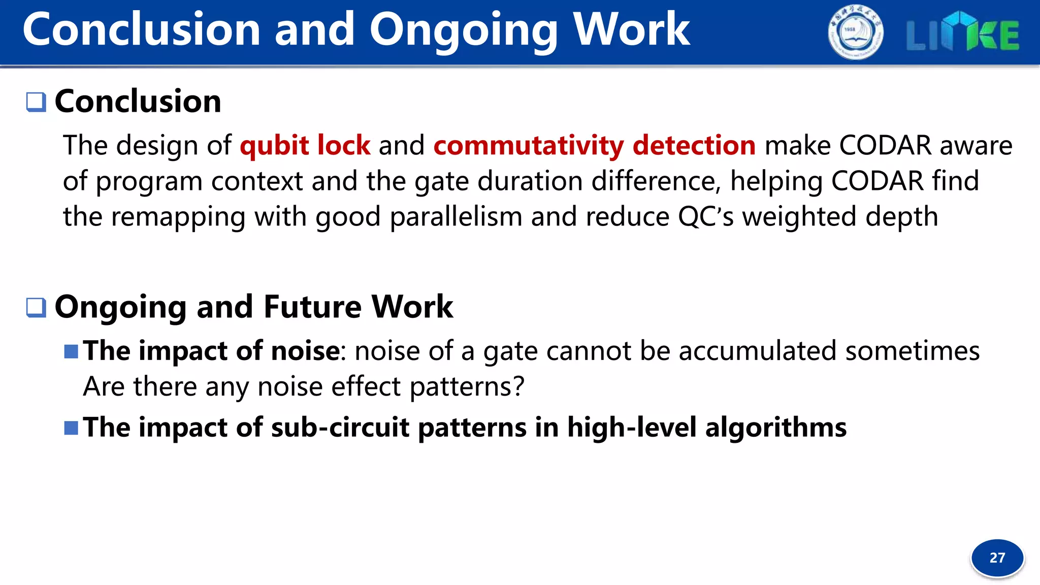 27
 Conclusion
The design of qubit lock and commutativity detection make CODAR aware
of program context and the gate duration difference, helping CODAR find
the remapping with good parallelism and reduce QC’s weighted depth
 Ongoing and Future Work
The impact of noise: noise of a gate cannot be accumulated sometimes
Are there any noise effect patterns？
The impact of sub-circuit patterns in high-level algorithms
Conclusion and Ongoing Work
 