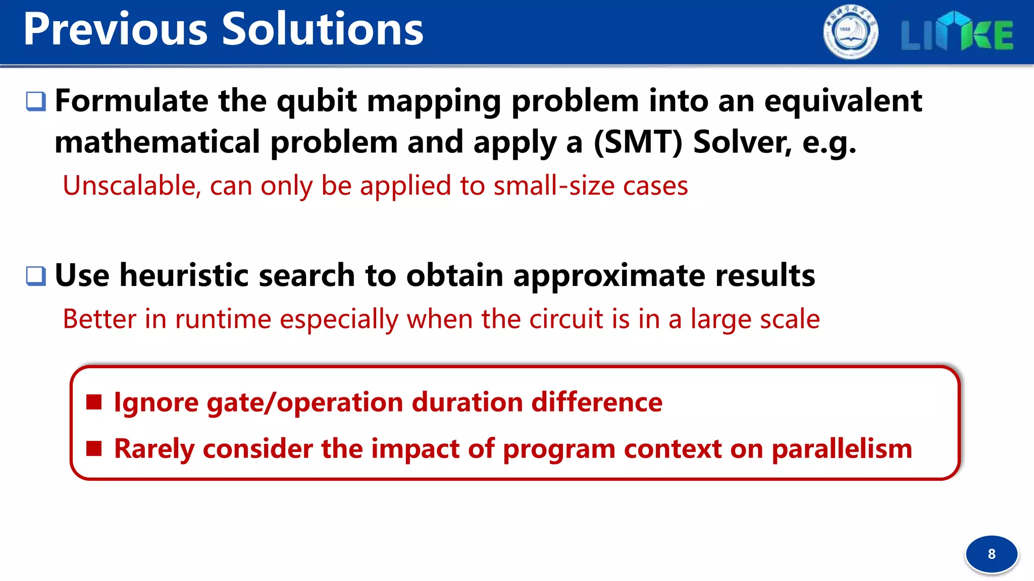 8
 Formulate the qubit mapping problem into an equivalent
mathematical problem and apply a (SMT) Solver, e.g.
Unscalable, can only be applied to small-size cases
 Use heuristic search to obtain approximate results
Better in runtime especially when the circuit is in a large scale
Previous Solutions
 Ignore gate/operation duration difference
 Rarely consider the impact of program context on parallelism
 