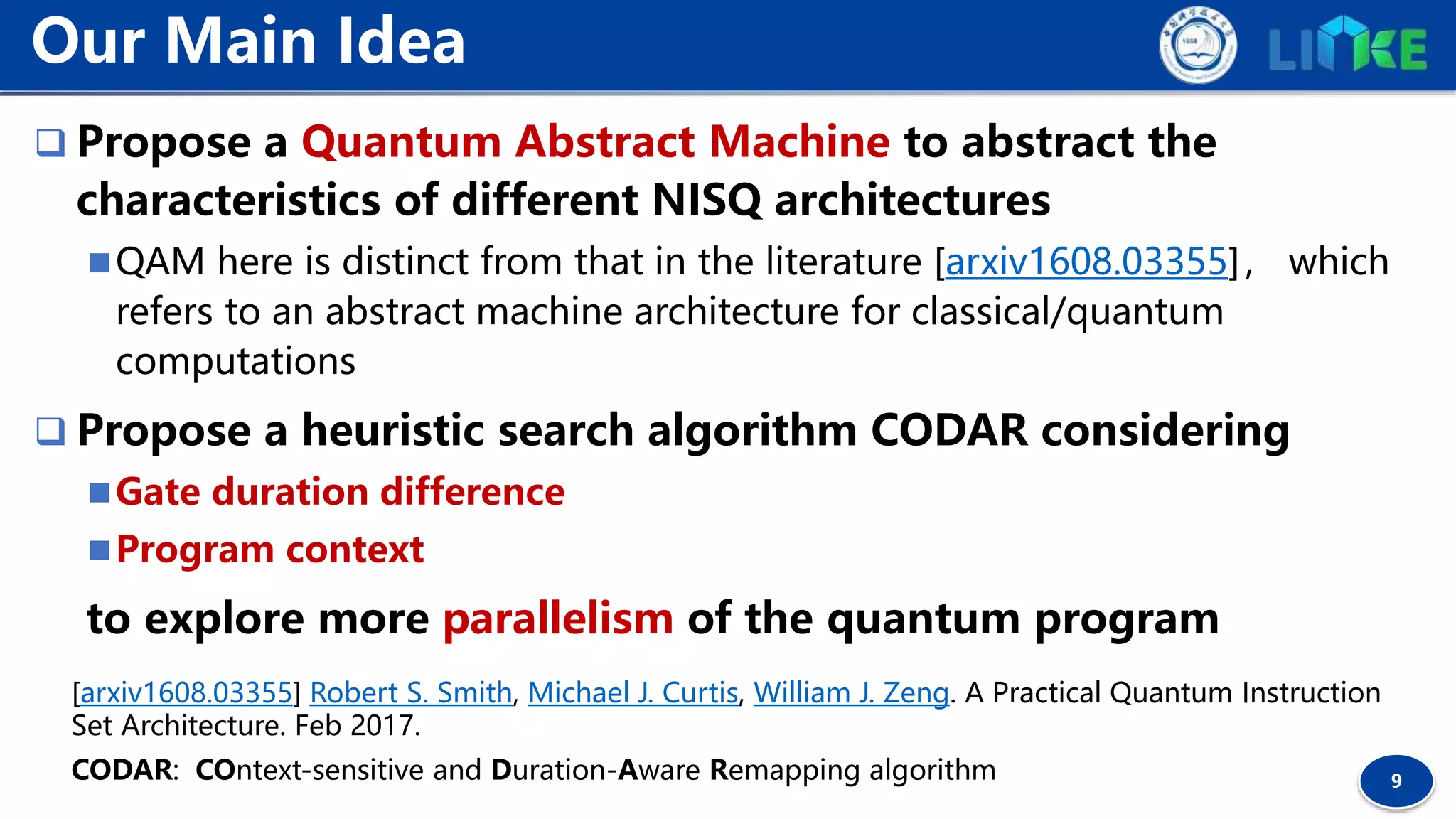 9
 Propose a Quantum Abstract Machine to abstract the
characteristics of different NISQ architectures
QAM here is distinct from that in the literature [arxiv1608.03355]， which
refers to an abstract machine architecture for classical/quantum
computations
 Propose a heuristic search algorithm CODAR considering
Gate duration difference
Program context
to explore more parallelism of the quantum program
Our Main Idea
[arxiv1608.03355] Robert S. Smith, Michael J. Curtis, William J. Zeng. A Practical Quantum Instruction
Set Architecture. Feb 2017.
CODAR: COntext-sensitive and Duration-Aware Remapping algorithm
 