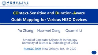 1
COntext-Sensitive and Duration-Aware
Qubit Mapping for Various NISQ Devices
Yu Zhang Hao-wei Deng Quan-xi Li
School of Computer Science & Technology
University of Science & Technology of China
PLanQC 2020, New Orleans, Jan. 19, 2020
 