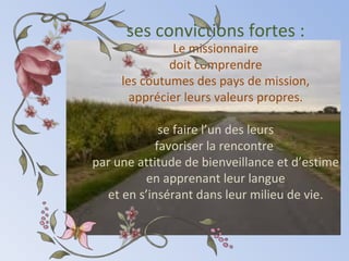ses convictions fortes :
Le missionnaire
doit comprendre
les coutumes des pays de mission,
apprécier leurs valeurs propres.
se faire l’un des leurs
favoriser la rencontre
par une attitude de bienveillance et d’estime
en apprenant leur langue
et en s’insérant dans leur milieu de vie.
 