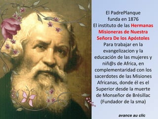 El PadrePlanque
funda en 1876
El instituto de las Hermanas
Misioneras de Nuestra
Señora De los Apóstoles
Para trabajar en la
evangelizacion y la
educación de las mujeres y
niñ@s de Africa, en
complementaridad con los
sacerdotes de las Misiones
Africanas, donde él es el
Superior desde la muerte
de Monseñor de Brésillac
(Fundador de la sma)
avance au clic
 