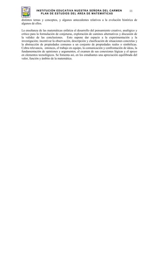 INSTITUCIÓN EDUCATIVA NUESTRA SEÑORA DEL CARMEN
PLAN DE ESTUDIOS DEL ÁREA DE MATEMÁTICAS
11
distintos temas y conceptos, y algunos antecedentes relativos a la evolución histórica de
algunos de ellos.
La enseñanza de las matemáticas enfatiza el desarrollo del pensamiento creativo, analógico y
crítico para la formulación de conjeturas, exploración de caminos alternativos y discusión de
la validez de las conclusiones. Esto supone dar espacio a la experimentación y la
investigación; incentivar la observación, descripción y clasificación de situaciones concretas y
la abstracción de propiedades comunes a un conjunto de propiedades reales o simbólicas.
Cobra relevancia, entonces, el trabajo en equipo, la comunicación y confrontación de ideas, la
fundamentación de opiniones y argumentos, el examen de sus conexiones lógicas y el apoyo
en elementos tecnológicos. Se fomenta así, en los estudiantes una apreciación equilibrada del
valor, función y ámbito de la matemática.
 