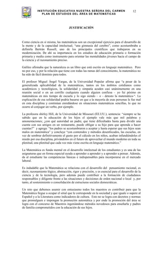 INSTITUCIÓN EDUCATIVA NUESTRA SEÑORA DEL CARMEN
PLAN DE ESTUDIOS DEL ÁREA DE MATEMÁTICAS
12
JUSTIFICACIÓN
Como ciencia en sí misma, las matemáticas son un excepcional ejercicio para el desarrollo de
la mente y de la capacidad intelectual; “una gimnasia del cerebro”, como acostumbraba a
definirla Bertrán Russell, uno de los principales científicos que trabajaron en su
modernización. De ahí su importancia en los estudios de educación primaria o formación
primaria y media como instrumento para orientar las mentalidades jóvenes hacia el campo de
la ciencia y el razonamiento preciso.
Galileo afirmaba que la naturaleza es un libro que está escrito en lenguaje matemático. Pero
no por eso, y por la relación que tiene con todas las ramas del conocimiento, la matemática no
ha sido de fácil dominio para todos.
El profesor Miguel Ángel Vargas, de la Universidad Popular afirma que “a pesar de la
generalizada aplicabilidad de la matemáticas, tantos en los ámbitos cotidianos como
académicos y tecnológicos, la solidaridad y simpatía acuden casi unánimemente en una
reunión social o en un corrillo cualquiera cuando alguien confiesa – yo fui pésimo en
matemáticas en mis tiempo de escuela y lo sigo siendo – o - detesto la matemática-“. La
explicación de esa solidaridad podría basarse en que a la mayoría de esas personas le fue mal
en esta disciplina y continúan enredándose en situaciones matemáticas sencillas, lo que no
ocurre al conjugar un verbo, por ejemplo.
La profesora shirley Hill, de la Universidad de Missouri (EE.UU.), sentencia: “siempre se ha
sabido que en la educación de los hijos el ejemplo vale más que mil palabras y
amonestaciones; ¿con qué autoridad un padre, que tiene dificultades hasta para dividir una
cuenta con sus amigos en un restaurante, puede obligar a su hijo para que aprenda a hacer
cuentas?” y agrega: “los padres se acostumbraron a aceptar y hasta esperar que sus hijos sean
malos en matemática” y concluye “con contenidos y métodos desenfocados, las escuelas, en
vez de sembrar definitivamente el gusto por el cálculo en los niños, acaban infundiéndoles el
miedo por esa disciplina, privándolos en el futuro de aprovechar el mundo moderno en toda su
plenitud, una plenitud que cada vez más viene escrita en lenguaje matemático.”
La Matemática es funda mental en el desarrollo intelectual de los estudiantes y es una de las
asignaturas que en forma especial ayuda a aprender a aprender y a aprender a pensar. Además,
da al estudiante las competencias básicas e indispensables para incorporarse en el mercado
laboral.
Es indudable que la Matemática se relaciona con el desarrollo del pensamiento racional, es
decir, razonamiento lógico, abstracción, rigor y precisión, y es esencial para el desarrollo de la
ciencia y de la tecnología, pero además puede contribuir a la formación de ciudadanos
responsables y diligente frente a las situaciones y decisiones de orden nacional o local y, por
tanto, al sostenimiento o consolidación de estructuras sociales democráticas.
Un reto que debemos asumir con entusiasmo todos los maestros es contribuir para que la
Matemática llegue a ocupar el sitial que le corresponde en la sociedad y que iguale o supere al
Español y a la Literatura como indicadores de cultura. Esto no se logra con decretos y normas
que promulguen e impongan la promoción automática y por ende la promoción del área se
logra con el concurso de Maestros ingeniándose métodos novedosos para enseñarla y padres
de familia comprometidos con la educación de sus hijos.
 
