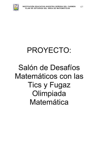 INSTITUCIÓN EDUCATIVA NUESTRA SEÑORA DEL CARMEN
PLAN DE ESTUDIOS DEL ÁREA DE MATEMÁTICAS
127
PROYECTO:
Salón de Desafíos
Matemáticos con las
Tics y Fugaz
Olimpiada
Matemática
 