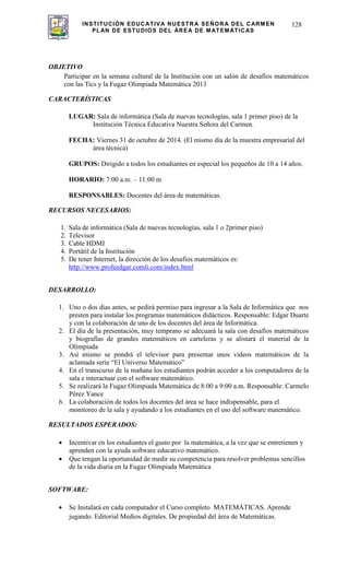 INSTITUCIÓN EDUCATIVA NUESTRA SEÑORA DEL CARMEN
PLAN DE ESTUDIOS DEL ÁREA DE MATEMÁTICAS
128
OBJETIVO
Participar en la semana cultural de la Institución con un salón de desafíos matemáticos
con las Tics y la Fugaz Olimpiada Matemática 2013
CARACTERÍSTICAS
LUGAR: Sala de informática (Sala de nuevas tecnologías, sala 1 primer piso) de la
Institución Técnica Educativa Nuestra Señora del Carmen.
FECHA: Viernes 31 de octubre de 2014. (El mismo día de la muestra empresarial del
área técnica)
GRUPOS: Dirigido a todos los estudiantes en especial los pequeños de 10 a 14 años.
HORARIO: 7:00 a.m. – 11:00 m
RESPONSABLES: Docentes del área de matemáticas.
RECURSOS NECESARIOS:
1. Sala de informática (Sala de nuevas tecnologías, sala 1 o 2primer piso)
2. Televisor
3. Cable HDMI
4. Portátil de la Institución
5. De tener Internet, la dirección de los desafíos matemáticos es:
http://www.profeedgar.comli.com/index.html
DESARROLLO:
1. Uno o dos días antes, se pedirá permiso para ingresar a la Sala de Informática que nos
presten para instalar los programas matemáticos didácticos. Responsable: Edgar Duarte
y con la colaboración de uno de los docentes del área de Informática.
2. El día de la presentación, muy temprano se adecuará la sala con desafíos matemáticos
y biografías de grandes matemáticos en carteleras y se alistará el material de la
Olimpiada
3. Así mismo se pondrá el televisor para presentar unos vídeos matemáticos de la
aclamada serie “El Universo Matemático”
4. En el transcurso de la mañana los estudiantes podrán acceder a los computadores de la
sala e interactuar con el software matemático.
5. Se realizará la Fugaz Olimpiada Matemática de 8:00 a 9:00 a.m. Responsable: Carmelo
Pérez Yance
6. La colaboración de todos los docentes del área se hace indispensable, para el
monitoreo de la sala y ayudando a los estudiantes en el uso del software matemático.
RESULTADOS ESPERADOS:
Incentivar en los estudiantes el gusto por la matemática, a la vez que se entretienen y
aprenden con la ayuda software educativo matemático.
Que tengan la oportunidad de medir su competencia para resolver problemas sencillos
de la vida diaria en la Fugaz Olimpiada Matemática
SOFTWARE:
Se Instalará en cada computador el Curso completo MATEMÁTICAS. Aprende
jugando. Editorial Medios digitales. De propiedad del área de Matemáticas.
 