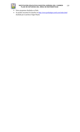 INSTITUCIÓN EDUCATIVA NUESTRA SEÑORA DEL CARMEN
PLAN DE ESTUDIOS DEL ÁREA DE MATEMÁTICAS
129
Otros programas diseñados en flash.
Se pueden encontrar los desafíos en http://www.profeedgar.comli.com/index.html
diseñada por el profesor Edgar Duarte
 