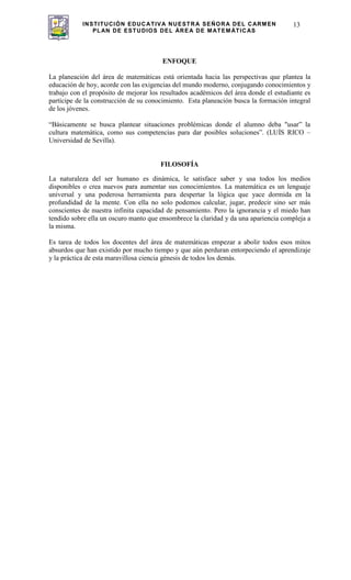 INSTITUCIÓN EDUCATIVA NUESTRA SEÑORA DEL CARMEN
PLAN DE ESTUDIOS DEL ÁREA DE MATEMÁTICAS
13
ENFOQUE
La planeación del área de matemáticas está orientada hacia las perspectivas que plantea la
educación de hoy, acorde con las exigencias del mundo moderno, conjugando conocimientos y
trabajo con el propósito de mejorar los resultados académicos del área donde el estudiante es
partícipe de la construcción de su conocimiento. Esta planeación busca la formación integral
de los jóvenes.
“Básicamente se busca plantear situaciones problémicas donde el alumno deba "usar” la
cultura matemática, como sus competencias para dar posibles soluciones”. (LUÍS RICO –
Universidad de Sevilla).
FILOSOFÍA
La naturaleza del ser humano es dinámica, le satisface saber y usa todos los medios
disponibles o crea nuevos para aumentar sus conocimientos. La matemática es un lenguaje
universal y una poderosa herramienta para despertar la lógica que yace dormida en la
profundidad de la mente. Con ella no solo podemos calcular, jugar, predecir sino ser más
conscientes de nuestra infinita capacidad de pensamiento. Pero la ignorancia y el miedo han
tendido sobre ella un oscuro manto que ensombrece la claridad y da una apariencia compleja a
la misma.
Es tarea de todos los docentes del área de matemáticas empezar a abolir todos esos mitos
absurdos que han existido por mucho tiempo y que aún perduran entorpeciendo el aprendizaje
y la práctica de esta maravillosa ciencia génesis de todos los demás.
 
