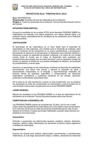 INSTITUCIÓN EDUCATIVA NUESTRA SEÑORA DEL CARMEN
PLAN DE ESTUDIOS DEL ÁREA DE MATEMÁTICAS
131
PROYECTO DE AULA: “PREICFES EN EL AULA”
Área: MATEMÁTICAS
Responsable: Docentes del área de matemáticas de la Institución.
Dirigido a: Todos los estudiantes de la Institución Técnica Educativa Nuestra señora
del Carmen.
SITUACIÓN PROBLEMÁTICA:
Aunque los resultados en las pruebas ICFES ahora llamadas PRUEBAS SABER en
matemáticas ha mostrado una mejora progresiva, aún siguen estando bajos y se
pretende mejorar ostensiblemente los resultados de los estudiantes de la Institución
en estas pruebas.
JUSTIFICACIÓN:
El aprendizaje de las matemáticas es un buen aliado para el desarrollo de
capacidades no sólo cognitivas, sino también para el desarrollo de actitudes, tales
como la confianza de los estudiantes en su propio procedimiento y conclusiones,
favoreciendo la autonomía de pensamiento; la disposición para enfrentar desafíos y
situaciones nuevas; la capacidad de plantear conjeturas y el cultivo de una mirada
curiosa frente al mundo que lo rodea; la disposición para cuestionar sus
procedimientos para aceptar que se puede equivocar y que es necesario corregir los
errores; la apertura al análisis de sus propias estrategias de reflexión, de diversidad
de procedimientos y nuevas ideas.
Asimismo, el aprendizaje de las matemáticas contribuye al desarrollo de habilidades
comunicativas, que hacen más precisa y rigurosa la expresión de ideas y
razonamientos incorporados en el lenguaje y argumentaciones habituales las
diversas formas de expresión matemática y comprendiendo los elementos
matemáticos cuantitativos y cualitativos presentes en las noticias, opiniones,
publicidad y analizándolos automáticamente.
Por lo tanto es de vital importancia y siendo un área fundamental, que se preparen
los estudiantes en todos los componentes ya mencionados y para la prueba con la
cual el estado verifica estas competencias como es las PRUEBAS SABER.
LOGRO GENERAL:
Mejorar los resultados en las PRUEBAS SABER en el área de matemáticas de los
estudiantes de la Institución Técnica Educativa Nuestra señora del Carmen.
COMPETENCIAS A DESARROLLAR:
Las PRUEBAS SABER evalúan las competencias. Es decir, que no van a medir
cuánto saben los estudiantes de matemáticas sino cómo aplican esos conocimientos
en la vida real. De allí que se hable de personas competentes para la vida. El país
requiere de hombres y mujeres que tengan habilidades y puedan desenvolverse con
facilidad en el mundo actual.
Interpretativa
Entender y comprender una determinada situación, problema, relación, afirmación,
esquema, gráfico o tabla, relacionados con elementos numéricos, lógicos, lgebraicos
o factibles de matematizar
Argumentativa
Exponer las razones para justificar determinados razonamientos o procedimientos
matemáticos, lo cual exige razonamiento lógico y análisis, abordando las relaciones
 