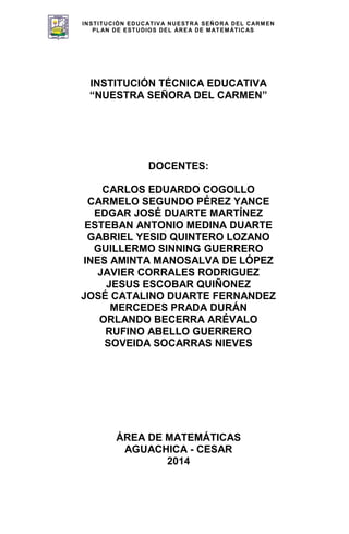 INSTITUCIÓN EDUCATIVA NUESTRA SEÑORA DEL CARMEN
PLAN DE ESTUDIOS DEL ÁREA DE MATEMÁTICAS
137
INSTITUCIÓN TÉCNICA EDUCATIVA
“NUESTRA SEÑORA DEL CARMEN”
DOCENTES:
CARLOS EDUARDO COGOLLO
CARMELO SEGUNDO PÉREZ YANCE
EDGAR JOSÉ DUARTE MARTÍNEZ
ESTEBAN ANTONIO MEDINA DUARTE
GABRIEL YESID QUINTERO LOZANO
GUILLERMO SINNING GUERRERO
INES AMINTA MANOSALVA DE LÓPEZ
JAVIER CORRALES RODRIGUEZ
JESUS ESCOBAR QUIÑONEZ
JOSÉ CATALINO DUARTE FERNANDEZ
MERCEDES PRADA DURÁN
ORLANDO BECERRA ARÉVALO
RUFINO ABELLO GUERRERO
SOVEIDA SOCARRAS NIEVES
ÁREA DE MATEMÁTICAS
AGUACHICA - CESAR
2014
 