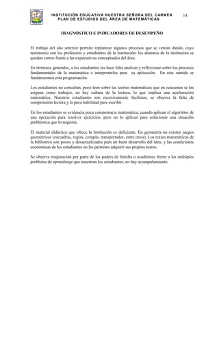 INSTITUCIÓN EDUCATIVA NUESTRA SEÑORA DEL CARMEN
PLAN DE ESTUDIOS DEL ÁREA DE MATEMÁTICAS
14
DIAGNÓSTICO E INDICADORES DE DESEMPEÑO
El trabajo del año anterior permite replantear algunos procesos que se venían dando, cuyo
testimonio son los profesores y estudiantes de la institución: los alumnos de la institución se
quedan cortos frente a las expectativas conceptuales del área.
En términos generales, a los estudiantes les hace falta analizar y reflexionar sobre los procesos
fundamentales de la matemática e interpretarlos para su aplicación. En este sentido se
fundamentará esta programación.
Los estudiantes no consultan, poco leen sobre las teorías matemáticas que en ocasiones se les
asignan como trabajos, no hay cultura de la lectura, lo que implica una aculturación
matemática. Nuestros estudiantes son excesivamente facilistas, se observa la falta de
comprensión lectora y la poca habilidad para escribir.
En los estudiantes se evidencia poca competencia matemática, cuando aplican el algoritmo de
una operación para resolver ejercicios, pero no lo aplican para solucionar una situación
problémica que lo requiera.
El material didáctico que ofrece la Institución es deficiente. En geometría no existen juegos
geométricos (escuadras, reglas, compás, transportador, entre otros). Los textos matemáticos de
la biblioteca son pocos y desactualizados para un buen desarrollo del área, y las condiciones
económicas de los estudiantes no les permiten adquirir sus propios textos.
Se observa enajenación por parte de los padres de familia o acudientes frente a los múltiples
problema de aprendizaje que muestran los estudiantes; no hay acompañamiento.
 