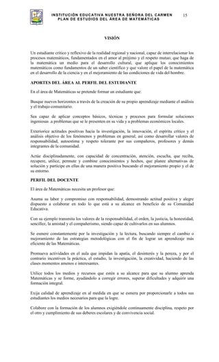 INSTITUCIÓN EDUCATIVA NUESTRA SEÑORA DEL CARMEN
PLAN DE ESTUDIOS DEL ÁREA DE MATEMÁTICAS
15
VISIÓN
Un estudiante crítico y reflexivo de la realidad regional y nacional, capaz de interrelacionar los
procesos matemáticos, fundamentados en el amor al prójimo y el respeto mutuo; que haga de
la matemática un medio para el desarrollo cultural, que aplique los conocimientos
matemáticos como fundamentos de un saber científico y que valore el papel de la matemática
en el desarrollo de la ciencia y en el mejoramiento de las condiciones de vida del hombre.
APORTES DEL ÁREA AL PERFIL DEL ESTUDIANTE
En el área de Matemáticas se pretende formar un estudiante que:
Busque nuevos horizontes a través de la creación de su propio aprendizaje mediante el análisis
y el trabajo comunitario.
Sea capaz de aplicar conceptos básicos, técnicas y procesos para formular soluciones
ingeniosas .a problemas que se le presenten en su vida y a problemas económicos locales.
Exteriorice actitudes positivas hacia la investigación, la innovación, el espíritu crítico y el
análisis objetivo de los fenómenos y problemas en general; así como desarrollar valores de
responsabilidad, autoestima y respeto tolerante por sus compañeros, profesores y demás
integrantes de la comunidad.
Actúe disciplinadamente, con capacidad de concentración, atención, escucha, que reciba,
recupere, utilice, permute y combine conocimientos y hechos, que planee alternativas de
solución y participe en ellas de una manera positiva buscando el mejoramiento propio y el de
su entorno.
PERFIL DEL DOCENTE
El área de Matemáticas necesita un profesor que:
Asuma su labor y compromiso con responsabilidad, demostrando actitud positiva y alegre
dispuesto a colaborar en todo lo que está a su alcance en beneficio de su Comunidad
Educativa.
Con su ejemplo transmita los valores de la responsabilidad, el orden, la justicia, la honestidad,
sencillez, la amistad y el compañerismo, siendo capaz de cultivarlos en sus alumnos.
Se esmere constantemente por la investigación y la lectura, buscando siempre el cambio o
mejoramiento de las estrategias metodológicas con el fin de lograr un aprendizaje más
eficiente de las Matemáticas.
Promueva actividades en el aula que impidan la apatía, el desinterés y la pereza, y por el
contrario incentiven la práctica, el estudio, la investigación, la creatividad, haciendo de las
clases momentos amenos e interesantes.
Utilice todos los medios y recursos que estén a su alcance para que su alumno aprenda
Matemáticas y se forme, ayudándolo a corregir errores, superar dificultades y adquirir una
formación integral.
Exija calidad de aprendizaje en al medida en que se esmera por proporcionarle a todos sus
estudiantes los medios necesarios para que la logre.
Colabore con la formación de los alumnos exigiéndole continuamente disciplina, respeto por
el otro y cumplimiento de sus deberes escolares y de convivencia social.
 