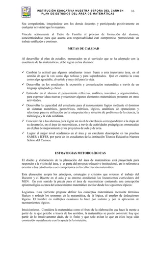 INSTITUCIÓN EDUCATIVA NUESTRA SEÑORA DEL CARMEN
PLAN DE ESTUDIOS DEL ÁREA DE MATEMÁTICAS
16
Sea compañerista, integrándose con los demás docentes y participando positivamente en
cualquier actividad que lo requiera.
Vincule activamente al Padre de Familia al proceso de formación del alumno,
concientizándolo para que asuma con responsabilidad este compromiso promoviendo un
trabajo unificado y continuo.
METAS DE CALIDAD
Al desarrollar el plan de estudios, enmarcados en el currículo que se ha adoptado con la
enseñanza de las matemáticas, debe lograr en los alumnos:
Cambiar la actitud que algunos estudiantes tienen frente a esta importante área, en el
sentido de que la ven como algo tedioso y para superdotados. Que en cambio la vean
como algo agradable, divertido y muy útil para la vida.
Desarrollar en los estudiantes la expresión y comunicación matemática a través de un
lenguaje apropiado y eficaz.
Estimular en el alumno el pensamiento reflexivo, analítico, inventivo y argumentativo,
para expresar ideas nuevas y reconocer algunos elementos matemáticos presentes en otras
actividades.
Desarrollar la capacidad del estudiante para el razonamiento lógico mediante el dominio
de sistemas numéricos, geométricos, métricos, lógicos, analíticos de operaciones y
relaciones para su utilización en la interpretación y solución de problemas de la ciencia, la
tecnología y la vida cotidiana.
Concientizar a los alumnos para lograr un nivel de excelencia correspondiente a la etapa de
su desarrollo, en el área de matemáticas, a través de actividades pedagógicas enmarcadas
en el plan de mejoramiento y los proyectos de aula y de área.
Lograr el mejor nivel académico en el área y un excelente desempeño en las pruebas
SABER e ICFES, por parte de los estudiantes de la Institución Técnica Educativa Nuestra
Señora del Carmen.
ESTRATEGIAS METODOLÓGICAS
El diseño y elaboración de la planeación del área de matemáticas está proyectada para
responder a la visión del área, y es parte del proyecto educativo institucional, en lo referente a
orientar a los estudiantes a ser competentes en la culturización matemática.
Esta planeación acopia los principios, estrategias y criterios que orientan el trabajo del
Docente y el Dicente en el aula y su entorno atendiendo los lineamientos curriculares del
MEN. En este sentido la praxis para el área de matemáticas contempla una concepción
epistemológica a cerca del conocimiento matemático escolar desde los siguientes tópicos:
Logismos. Esta corriente propone definir los conceptos matemáticos mediante términos
lógicos y reducir los teoremas de la matemática, de la lógica, al empleo de deducciones
lógicas. El hombre en múltiples ocasiones lo hace por instinto y por la aplicación de
razonamientos lógicos.
Intuicionismo. Considera la matemática como el fruto de la elaboración que hace la mente a
partir de lo que percibe a través de los sentidos, la matemática se puede construir: hay que
partir de lo intuitivamente dado, de lo finito y que solo existe lo que en ellos haya sido
construido mentalmente con la ayuda de la intuición.
 