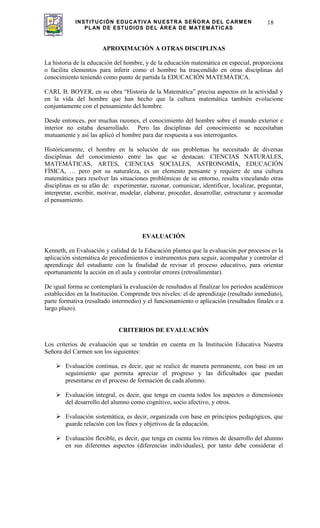 INSTITUCIÓN EDUCATIVA NUESTRA SEÑORA DEL CARMEN
PLAN DE ESTUDIOS DEL ÁREA DE MATEMÁTICAS
18
APROXIMACIÓN A OTRAS DISCIPLINAS
La historia de la educación del hombre, y de la educación matemática en especial, proporciona
o facilita elementos para inferir como el hombre ha trascendido en otras disciplinas del
conocimiento teniendo como punto de partida la EDUCACIÓN MATEMÁTICA.
CARL B. BOYER, en su obra “Historia de la Matemática” precisa aspectos en la actividad y
en la vida del hombre que han hecho que la cultura matemática también evolucione
conjuntamente con el pensamiento del hombre.
Desde entonces, por muchas razones, el conocimiento del hombre sobre el mundo exterior e
interior no estaba desarrollado. Pero las disciplinas del conocimiento se necesitaban
mutuamente y así las aplicó el hombre para dar respuesta a sus interrogantes.
Históricamente, el hombre en la solución de sus problemas ha necesitado de diversas
disciplinas del conocimiento entre las que se destacan: CIENCIAS NATURALES,
MATEMÁTICAS, ARTES, CIENCIAS SOCIALES, ASTRONOMÍA, EDUCACIÓN
FÍSICA, … pero por su naturaleza, es un elemento pensante y requiere de una cultura
matemática para resolver las situaciones problémicas de su entorno, resulta vinculando otras
disciplinas en su afán de: experimentar, razonar, comunicar, identificar, localizar, preguntar,
interpretar, escribir, motivar, modelar, elaborar, proceder, desarrollar, estructurar y acomodar
el pensamiento.
EVALUACIÓN
Kenneth, en Evaluación y calidad de la Educación plantea que la evaluación por procesos es la
aplicación sistemática de procedimientos e instrumentos para seguir, acompañar y controlar el
aprendizaje del estudiante con la finalidad de revisar el proceso educativo, para orientar
oportunamente la acción en el aula y controlar errores (retroalimentar).
De igual forma se contemplará la evaluación de resultados al finalizar los periodos académicos
establecidos en la Institución. Comprende tres niveles: el de aprendizaje (resultado inmediato),
parte formativa (resultado intermedio) y el funcionamiento o aplicación (resultados finales o a
largo plazo).
CRITERIOS DE EVALUACIÓN
Los criterios de evaluación que se tendrán en cuenta en la Institución Educativa Nuestra
Señora del Carmen son los siguientes:
Evaluación continua, es decir, que se realice de manera permanente, con base en un
seguimiento que permita apreciar el progreso y las dificultades que puedan
presentarse en el proceso de formación de cada alumno.
Evaluación integral, es decir, que tenga en cuenta todos los aspectos o dimensiones
del desarrollo del alumno como cognitivo, socio afectivo, y otros.
Evaluación sistemática, es decir, organizada con base en principios pedagógicos, que
guarde relación con los fines y objetivos de la educación.
Evaluación flexible, es decir, que tenga en cuenta los ritmos de desarrollo del alumno
en sus diferentes aspectos (diferencias individuales), por tanto debe considerar el
 