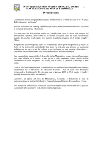 INSTITUCIÓN EDUCATIVA NUESTRA SEÑORA DEL CARMEN
PLAN DE ESTUDIOS DEL ÁREA DE MATEMÁTICAS
4
INTRODUCCIÓN
Desde la más remota antigüedad el concepto de Matemáticas se identificó con el de “Ciencia
de los números y las figuras”.
Aunque esta definición está hoy superada sigue siendo perfectamente representativa en cuanto
al contenido primario de ésta ciencia.
Por otra parte las Matemáticas pueden ser consideradas como la forma más antigua del
pensamiento científico, tanto dentro de la cultura occidental como en otras civilizaciones
alejadas de aquellas en el espacio (por ejemplo la cultura Azteca) y en el tiempo (Egipto y
China).
Ninguna otra disciplina posee, como las Matemáticas, en un grado tan profundo y preciso el
factor de la abstracción, entendiendo ésta como la actividad que consiste en considerar
aisladamente un aspecto de la realidad o un fenómeno en sus estrictas dimensiones y
cualidades aislándolo del todo; todo ello con la finalidad de conocerlo mejor.
Esta característica ha permitido el desarrollo de las Matemáticas en dos planos diferenciados:
uno como ciencia en sí misma, y otro quizás el más importante, como ciencia auxiliar
fundamental de otras disciplinas. Así ocurre con la Física, la Química, la Biología y otras
tantas.
Dada su relevante importancia en el conocimiento, su enseñanza es considerada como una área
fundamental por el Ministerio de Educación Nacional. Por tal razón este documento
corresponde a la planeación de esta área para el periodo 2007 a 2012, siendo revisado y
ajustado anualmente según sea necesario.
Constituye un aporte del área de Matemáticas, Geometría y Estadística al plan de
mejoramiento de la Institución Educativa Nuestra Señora del Carmen de Aguachica – Cesar.
Esta planeación está diseñada acorde con las nuevas tendencias en materia educativa, ajustada,
lógicamente a los estándares curriculares para la excelencia.
 