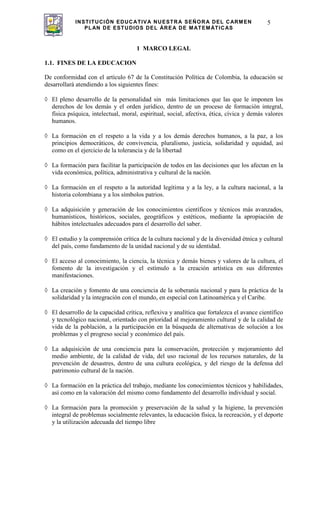 INSTITUCIÓN EDUCATIVA NUESTRA SEÑORA DEL CARMEN
PLAN DE ESTUDIOS DEL ÁREA DE MATEMÁTICAS
5
1 MARCO LEGAL
1.1. FINES DE LA EDUCACION
De conformidad con el artículo 67 de la Constitución Política de Colombia, la educación se
desarrollará atendiendo a los siguientes fines:
El pleno desarrollo de la personalidad sin más limitaciones que las que le imponen los
derechos de los demás y el orden jurídico, dentro de un proceso de formación integral,
física psíquica, intelectual, moral, espiritual, social, afectiva, ética, cívica y demás valores
humanos.
La formación en el respeto a la vida y a los demás derechos humanos, a la paz, a los
principios democráticos, de convivencia, pluralismo, justicia, solidaridad y equidad, así
como en el ejercicio de la tolerancia y de la libertad
La formación para facilitar la participación de todos en las decisiones que los afectan en la
vida económica, política, administrativa y cultural de la nación.
La formación en el respeto a la autoridad legítima y a la ley, a la cultura nacional, a la
historia colombiana y a los símbolos patrios.
La adquisición y generación de los conocimientos científicos y técnicos más avanzados,
humanísticos, históricos, sociales, geográficos y estéticos, mediante la apropiación de
hábitos intelectuales adecuados para el desarrollo del saber.
El estudio y la comprensión crítica de la cultura nacional y de la diversidad étnica y cultural
del país, como fundamento de la unidad nacional y de su identidad.
El acceso al conocimiento, la ciencia, la técnica y demás bienes y valores de la cultura, el
fomento de la investigación y el estímulo a la creación artística en sus diferentes
manifestaciones.
La creación y fomento de una conciencia de la soberanía nacional y para la práctica de la
solidaridad y la integración con el mundo, en especial con Latinoamérica y el Caribe.
El desarrollo de la capacidad crítica, reflexiva y analítica que fortalezca el avance científico
y tecnológico nacional, orientado con prioridad al mejoramiento cultural y de la calidad de
vida de la población, a la participación en la búsqueda de alternativas de solución a los
problemas y el progreso social y económico del país.
La adquisición de una conciencia para la conservación, protección y mejoramiento del
medio ambiente, de la calidad de vida, del uso racional de los recursos naturales, de la
prevención de desastres, dentro de una cultura ecológica, y del riesgo de la defensa del
patrimonio cultural de la nación.
La formación en la práctica del trabajo, mediante los conocimientos técnicos y habilidades,
así como en la valoración del mismo como fundamento del desarrollo individual y social.
La formación para la promoción y preservación de la salud y la higiene, la prevención
integral de problemas socialmente relevantes, la educación física, la recreación, y el deporte
y la utilización adecuada del tiempo libre
 