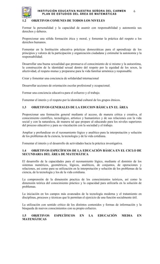 INSTITUCIÓN EDUCATIVA NUESTRA SEÑORA DEL CARMEN
PLAN DE ESTUDIOS DEL ÁREA DE MATEMÁTICAS
6
1.2 OBJETIVOS COMUNES DE TODOS LOS NIVELES
Formar la personalidad y la capacidad de asumir con responsabilidad y autonomía sus
derechos y deberes.
Proporcionar una sólida formación ética y moral, y fomentar la práctica del respeto a los
derechos humanos.
Fomentar en la Institución educativa prácticas democráticas para el aprendizaje de los
principios y valores de la participación y organización ciudadana y estimular la autonomía y la
responsabilidad.
Desarrollar una buena sexualidad que promueva el conocimiento de si mismo y la autoestima,
la construcción de la identidad sexual dentro del respeto por la equidad de los sexos, la
afectividad, el respeto mutuo y prepararse para la vida familiar armónica y responsable.
Crear y fomentar una conciencia de solidaridad internacional
Desarrollar acciones de orientación escolar profesional y ocupacional.
Formar una conciencia educativa para el esfuerzo y el trabajo.
Fomentar el interés y el respeto por la identidad cultural de los grupos étnicos.
1.3 OBJETIVOS GENERALES DE LA EDUCION BÁSICA EN EL ÁREA
Proporcionar una formación general mediante el acceso, de manera crítica y creativa, al
conocimiento científico, tecnológico, artístico y humanístico y de sus relaciones con la vida
social y con la naturaleza, de manera tal que prepare al educando para los niveles superiores
del proceso educativo y para su vinculación con la sociedad y el trabajo.
Ampliar y profundizar en el razonamiento lógico y analítico para la interpretación y solución
de los problemas de la ciencia, la tecnología y de la vida cotidiana.
Fomentar el interés y el desarrollo de actividades hacia la práctica investigativa.
1.4 OBJETIVOS ESPECÍFICOS DE LA EDUCACIÓN BÁSICA EN EL CICLO DE
SECUNDARIA DEL ÁREA DE MATEMÁTICA
El desarrollo de la capacidades para el razonamiento lógico, mediante el dominio de los
sistemas numéricos, geométricos, lógicos, analíticos, de conjuntos, de operaciones y
relaciones, asi como para su utilización en la interpretación y solución de los problemas de la
ciencia, de la tecnología y los de la vida cotidiana.
La comprensión de la dimensión practica de los conocimientos teóricos, así como la
dimensión teórica del conocimiento práctico y la capacidad para utilizarla en la solución de
problemas.
La iniciación en los campos más avanzados de la tecnología moderna y el tratamiento en
disciplinas, procesos y técnicas que le permitan el ejercicio de una función socialmente útil.
La utilización con sentido crítico de los distintos contenidos y formas de información y la
búsqueda de nuevos conocimientos con su propio esfuerzo.
1.5 OBJETIVOS ESPECÍFICOS EN LA EDUCACIÓN MEDIA EN
MATEMÁTICAS
 