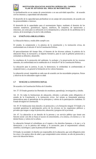 INSTITUCIÓN EDUCATIVA NUESTRA SEÑORA DEL CARMEN
PLAN DE ESTUDIOS DEL ÁREA DE MATEMÁTICAS
7
La profundización en un campo de conocimiento o en una actividad específica: de acuerdo
con los intereses y capacidades del educando.
El desarrollo de la capacidad para profundizar en un campo del conocimiento, de acuerdo con
las potencialidades e intereses.
El desarrollo de la capacidades para el razonamiento lógico, mediante el dominio de los
sistemas numéricos, geométricos, lógicos, analíticos, de conjuntos, de operaciones y
relaciones, así como para su utilización en la interpretación y solución de los problemas de la
ciencia, de la tecnología y los de la vida cotidiana.
1.6 ENSEÑANZA OBLIGATORIA
La Educación básica y media debe cumplir con:
El estudio, la comprensión y la práctica de la constitución y la instrucción cívica, de
conformidad con el articulo 41 de la Constitución Política.
El aprovechamiento del tiempo libre, el fomento de las diversas culturas, la práctica de la
educación física, la recreación y el deporte formativo, para lo cual el gobierno promoverá y
estimulará su difusión y desarrollo.
La enseñanza de la protección del ambiente, la ecología y la preservación de los recursos
naturales, de conformidad con lo establecido en el Artículo 67 de la Constitución Política.
La educación para la justicia, la paz, la democracia, la solidaridad, la confraternidad, el
cooperativismo y, en general la formación en los valores humanos.
La educación sexual, impartida en cada caso de acuerdo con las necesidades psíquicas, físicas
y afectivas de los educandos según su edad.
1.7 TEMÁTICA CONSTITUCIONAL
De acuerdo a la Constitución Política de Colombia:
Art. 27. El Estado garantiza las libertades de enseñanza, aprendizaje, investigación y cátedra.
Art. 41. En todas la Instituciones de educación, oficiales o privadas serán obligatorios el
estudio de la Constitución y la instrucción cívica. Así mismo se fomentarán prácticas
democráticas para el aprendizaje de los principios y valores de la participación ciudadana. El
Estado divulgará la Constitución.
Art. 45. El Adolescente tiene derecho a la protección y a la formación integral. El Estado y la
sociedad garantizan la participación activa de los jóvenes en los organismos públicos y
privados que tengan a cargo la protección, educación y progreso de la juventud.
Art. 67. La educación es un derecho de la persona y un servicio público que tienen una
función social: con ella se busca el acceso al conocimiento, a la ciencia, a la técnica y a los
demás bienes y valores de la cultura.
La educación formará al colombiano en el respeto a los derechos humanos, a la paz y a la
democracia; y en la práctica del trabajo y la recreación, para el mejoramiento cultural,
científico, tecnológico y para la protección del ambiente.
El Estado, la sociedad y la familia son responsables de la educación, que será obligatoria entre
los cinco y los quince años de edad y que comprenderá como mínimo, un año de preescolar y
nueve de educación básica.
 