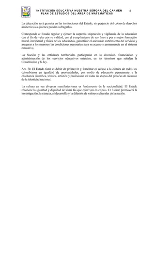 INSTITUCIÓN EDUCATIVA NUESTRA SEÑORA DEL CARMEN
PLAN DE ESTUDIOS DEL ÁREA DE MATEMÁTICAS
8
La educación será gratuita en las instituciones del Estado, sin perjuicio del cobro de derechos
académicos a quienes puedan sufragarlos.
Corresponde al Estado regular y ejercer la suprema inspección y vigilancia de la educación
con el fin de velar por su calidad, por el cumplimiento de sus fines y por a mejor formación
moral, intelectual y física de los educandos, garantizar el adecuado cubrimiento del servicio y
asegurar a los menores las condiciones necesarias para su acceso y permanencia en el sistema
educativo.
La Nación y las entidades territoriales participarán en la dirección, financiación y
administración de los servicios educativos estatales, en los términos que señalen la
Constitución y la ley.
Art. 70. El Estado tiene el deber de promover y fomentar el acceso a la cultura de todos los
colombianos en igualdad de oportunidades, por medio de educación permanente y la
enseñanza científica, técnica, artística y profesional en todas las etapas del proceso de creación
de la identidad nacional.
La cultura en sus diversas manifestaciones es fundamento de la nacionalidad. El Estado
reconoce la igualdad y dignidad de todas las que conviven en el país. El Estado promoverá la
investigación, la ciencia, el desarrollo y la difusión de valores culturales de la nación.
 