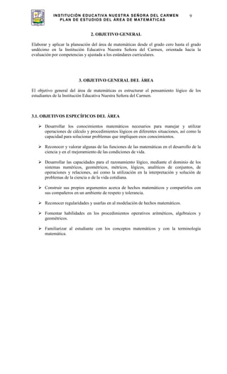 INSTITUCIÓN EDUCATIVA NUESTRA SEÑORA DEL CARMEN
PLAN DE ESTUDIOS DEL ÁREA DE MATEMÁTICAS
9
2. OBJETIVO GENERAL
Elaborar y aplicar la planeación del área de matemáticas desde el grado cero hasta el grado
undécimo en la Institución Educativa Nuestra Señora del Carmen, orientada hacia la
evaluación por competencias y ajustada a los estándares curriculares.
3. OBJETIVO GENERAL DEL ÁREA
El objetivo general del área de matemáticas es estructurar el pensamiento lógico de los
estudiantes de la Institución Educativa Nuestra Señora del Carmen.
3.1. OBJETIVOS ESPECÍFICOS DEL ÁREA
Desarrollar los conocimientos matemáticos necesarios para manejar y utilizar
operaciones de cálculo y procedimientos lógicos en diferentes situaciones, así como la
capacidad para solucionar problemas que impliquen esos conocimientos.
Reconocer y valorar algunas de las funciones de las matemáticas en el desarrollo de la
ciencia y en el mejoramiento de las condiciones de vida.
Desarrollar las capacidades para el razonamiento lógico, mediante el dominio de los
sistemas numéricos, geométricos, métricos, lógicos, analíticos de conjuntos, de
operaciones y relaciones, así como la utilización en la interpretación y solución de
problemas de la ciencia o de la vida cotidiana.
Construir sus propios argumentos acerca de hechos matemáticos y compartirlos con
sus compañeros en un ambiente de respeto y tolerancia.
Reconocer regularidades y usarlas en al modelación de hechos matemáticos.
Fomentar habilidades en los procedimientos operativos aritméticos, algebraicos y
geométricos.
Familiarizar al estudiante con los conceptos matemáticos y con la terminología
matemática.
 