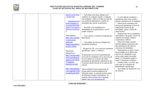 INSTITUCIÓN EDUCATIVA NUESTRA SEÑORA DEL CARMEN
PLAN DE ESTUDIOS DEL ÁREA DE MATEMÁTICAS
98
ogspot.com/p/octav
o-grado.html
- matematicascolc
armen.blogspot.co
m/search/label/Mat
em%C3%A1ticas%
20Octavo%20Grad
o
Otras páginas:
http://new.aulafac
il.com/curso-
gratis-de-
algebra,introducci
on,667,10924
Ejercicios
interactivos:
http://recursosinte
ractivosenflash.bl
ogspot.com/2010/
07/algebra-
interactiva.html
http://amolasmate
s.es/segundo%20e
so/mat2eso4.html
- Actividad extra clase, dibujar en el
cuaderno un octágono regular o cualquier
otro polígono y darle a un lado un valor de
una expresión polinómica y pedirle al
estudiante que calcule su perímetro.
- Recordar a los estudiantes las
propiedades de la potenciación, con un
cuadro resumen.
- Lea y analice y comente la biografía de
Blas Pascal.
- Actividades de refuerzo dirigidas por
estudiantes monitores
- Integrar las TIC´s en el proceso enseñanza
aprendizaje, videos y software
Se desarrollo a través de la participación
activa de los estudiantes en los procesos de
las actividades en el núcleo del saber,
generando un aprendizaje significativo que
le permite desenvolverse en el contexto del
entorno
Aprovechando la hora institucional de
lectura para la transversalidad de las
diferentes áreas, se realizará lectura crítica
de diferentes lecturas matemáticas. Se
propone tomar lecturas de la siguiente
página: http://www.divulgamat.net/
- La actividad de enseñanza y
aprendizaje debe estar acorde o
generar expectativa en el estudiante
- Observación sistemática del
proceso de aprendizaje a través de
seguimiento directo de las
actividades. (guías y fichas de
observación)
- Producciones de los estudiantes
individuales o de grupo, a través de
cuaderno de trabajo, trabajos,
cuestionarios, talleres.
- Diario de Campo, permite
detectar algunas situaciones que
dan información útil sobre la
reacciones de estudiantes.
- Participación en clase a través
de actividades en el tablero por
parte de los estudiantes y que
sirven como medio de aclarar
dudas y al estudiante perder el
temor a expresarse en público.
- Pruebas orales y escritas, tipo
icfes, para la evaluación de
determinados aprendizajes.
- Actividades de ampliación y las
de refuerzo.
TERCER PERIODO
ESTÁNDARES
 