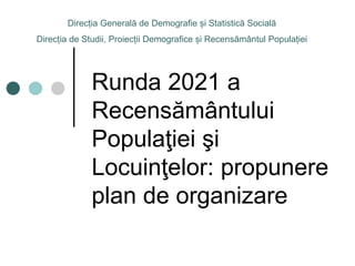 Runda 2021 a
Recensământului
Populaţiei şi
Locuinţelor: propunere
plan de organizare
Direcția Generală de Demografie și Statistică Socială
Direcția de Studii, Proiecții Demografice și Recensământul Populației
 