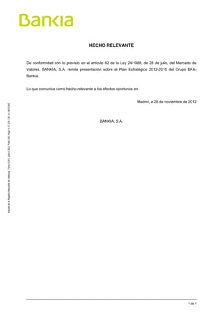 HECHO RELEVANTE


                                                                                                                     De conformidad con lo previsto en el artículo 82 de la Ley 24/1988, de 28 de julio, del Mercado de
                                                                                                                     Valores, BANKIA, S.A. remite presentación sobre el Plan Estratégico 2012-2015 del Grupo BFA-
                                                                                                                     Bankia.


                                                                                                                     Lo que comunica como hecho relevante a los efectos oportunos en


                                                                                                                                                                                    Madrid, a 28 de noviembre de 2012
Inscrita en el Registro Mercantil de Valencia, Tomo 9.341, Libro 6.623, Folio 104, Hoja: V-17.274. CIF: A-14010342




                                                                                                                                                               BANKIA, S.A.




                                                                                                                                                                                                                  1 de 1
 