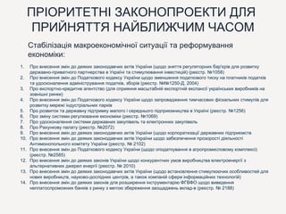 ПРІОРИТЕТНІ ЗАКОНОПРОЕКТИ ДЛЯ
ПРИЙНЯТТЯ НАЙБЛИЖЧИМ ЧАСОМ
Стабілізація макроекономічної ситуації та реформування
економіки:
1. Про внесення змін до деяких законодавчих актів України (щодо зняття регуляторних бар'єрів для розвитку
державно-приватного партнерства в Україні та стимулювання інвестицій) (реєстр. №1058)
2. Про внесення змін до Податкового кодексу України щодо зменшення податкового тиску на платників податків
та удосконалення адміністрування податків, зборів (реєстр. №№1250-Д, 2004)
3. Про експортно-кредитне агентство (для сприяння масштабній експортній експансії українських виробників на
зовнішні ринки)
4. Про внесення змін до Податкового кодексу України щодо запровадження тимчасових фіскальних стимулів для
розвитку мережі індустріальних парків
5. Про розвиток та державну підтримку малого і середнього підприємництва в Україні (реєстр. №1256)
6. Про зміну системи регулювання економіки (реєстр. №1069)
7. Про удосконалення системи державних закупівель та електронних закупівель
8. Про Рахункову палату (реєстр. №2072)
9. Про внесення змін до деяких законодавчих актів України (щодо корпоратизації державних підприємств
10. Про внесення змін до деяких законодавчих актів України щодо забезпечення прозорості діяльності
Антимонопольного комітету України (реєстр. № 2102)
11. Про внесення змін до Податкового кодексу України (щодо оподаткування в агропромисловому комплексі)
(реєстр. №2585)
12. Про внесення змін до деяких законів України щодо конкурентних умов виробництва електроенергії з
альтернативних джерел енергії (реєстр. № 2010)
13. Про внесення змін до деяких законодавчих актів України (щодо встановлення стимулюючих особливостей для
нових виробництв, науково-дослідних центрів, а також компаній сфери інформаційних технологій)
14. Про внесення змін до деяких законів для розширення інструментарію ФГВФО щодо виведення
неплатоспроможних банків з ринку з метою збереження заощаджень вклад-в (реєстр. № 2188)
 