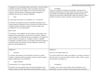 DIRECCIÓN DE EDUCACIÓN PREESCOLAR
Trabajarán con unas carpetitas pueden imprimirlas o recortar de hojas
recicladas el molde las carpetitas, utilizar las imágenes del anexo o
buscar en revistas y libros imágenes con la forma que indica cada
carpeta y colocarlas donde corresponda, pueden proteger las
imágenes para que sea un material reutilizable
• Pizza
La pizza ¿Qué forma tiene si es completa? ¿Y si… la cortamos?
En el anexo se encuentra una pizza y rebanadas (10 partes) la cual
pueden jugarla de diferentes formas en donde el niño deba colocar la
cantidad de pizzas solicitadas, cuestionar cuantas te faltan para
completas las 10 y así sucesivamente
Boom cartas
se encuentran unas imágenes de color y blanco y negro, elegir una o
depende de la organización y proporcionar a los alumnos, deberán
buscar imágenes con diferentes formas, por ejemplo, en la imagen del
salón de clases, se encuentra un sol (figura circular) un caballete
(rectángulo) una pelota (Circulo) o en la Imagen del área de Lavado, se
encuentra la tapa de la lavadora (Circulo) la lavadora (cuadrado) el
jabón de ropa (rectángulo) etc.
• CocoMelon
Jugar con un dado y la actividad de CocoMelon en donde el niño
coloque la cantidad que se requiere dentro de la boca de este, puede
tirar el dado y la cantidad que salga deberá escoger de frutas y el
segundo tiro de verduras, diferenciando cuales son verduras y frutas y
haciendo el conteo correcto, cuestionar colores, forma, sabores.
SESION 5 A
• Conversar
Es el ultimo día de planes de reforzamiento, las clases se acaban,
invitarlos a divertirse mientras aprenden y cada uno puede comentar
algunas palabras para sus compañeros.
• Juego de boliche
Comenzaremos con un juego de boliche
Descripción: el primer jugador lanza a los bolos intentando tirar el
máximo número de bolos, dispondrá de dos lanzamientos en cada
SESION 5 C
Estos son mis amigos (Anexo 25)
En el anexo del libro de mi álbum vana dibujar a sus amigos, enumerar y
describir como son, que han sentido al estar con ellos, convivir, porque
los consideran sus amigos, etc.
• Comentarios
Comentar con los niños acerca de plan, de las actividades, de sus
expectativas, de como se sintieron, de que esperan para su próximo
 