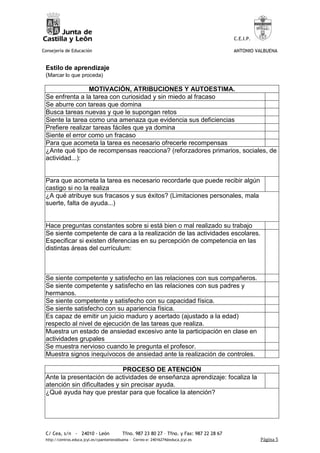 C.E.I.P.

Consejería de Educación                                                                     ANTONIO VALBUENA


 Estilo de aprendizaje
 (Marcar lo que proceda)

                 MOTIVACIÓN, ATRIBUCIONES Y AUTOESTIMA.
 Se enfrenta a la tarea con curiosidad y sin miedo al fracaso
 Se aburre con tareas que domina
 Busca tareas nuevas y que le supongan retos
 Siente la tarea como una amenaza que evidencia sus deficiencias
 Prefiere realizar tareas fáciles que ya domina
 Siente el error como un fracaso
 Para que acometa la tarea es necesario ofrecerle recompensas
 ¿Ante qué tipo de recompensas reacciona? (reforzadores primarios, sociales, de
 actividad...):


 Para que acometa la tarea es necesario recordarle que puede recibir algún
 castigo si no la realiza
 ¿A qué atribuye sus fracasos y sus éxitos? (Limitaciones personales, mala
 suerte, falta de ayuda...)


 Hace preguntas constantes sobre si está bien o mal realizado su trabajo
 Se siente competente de cara a la realización de las actividades escolares.
 Especificar si existen diferencias en su percepción de competencia en las
 distintas áreas del currículum:



 Se siente competente y satisfecho en las relaciones con sus compañeros.
 Se siente competente y satisfecho en las relaciones con sus padres y
 hermanos.
 Se siente competente y satisfecho con su capacidad física.
 Se siente satisfecho con su apariencia física.
 Es capaz de emitir un juicio maduro y acertado (ajustado a la edad)
 respecto al nivel de ejecución de las tareas que realiza.
 Muestra un estado de ansiedad excesivo ante la participación en clase en
 actividades grupales
 Se muestra nervioso cuando le pregunta el profesor.
 Muestra signos inequívocos de ansiedad ante la realización de controles.

                              PROCESO DE ATENCIÓN
 Ante la presentación de actividades de enseñanza aprendizaje: focaliza la
 atención sin dificultades y sin precisar ayuda.
 ¿Qué ayuda hay que prestar para que focalice la atención?




 C/ Cea, s/n - 24010 - León                Tfno. 987 23 80 27 – Tfno. y Fax: 987 22 28 67
 http://centros.educa.jcyl.es/cpantoniovalbuena - Correo-e: 24016274@educa.jcyl.es                     Página 5
 