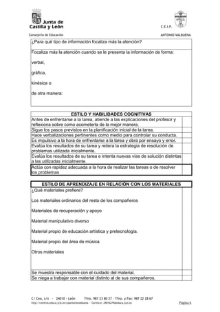 C.E.I.P.

Consejería de Educación                                                                     ANTONIO VALBUENA

 ¿Para qué tipo de información focaliza más la atención?

 Focaliza más la atención cuando se le presenta la información de forma:

 verbal,

 gráfica,

 kinésica o

 de otra manera:



                        ESTILO Y HABILIDADES COGNITIVAS
 Antes de enfrentarse a la tarea, atiende a las explicaciones del profesor y
 reflexiona sobre como acometerla de la mejor manera.
 Sigue los pasos previstos en la planificación inicial de la tarea.
 Hace verbalizaciones pertinentes como medio para controlar su conducta.
 Es impulsivo a la hora de enfrentarse a la tarea y obra por ensayo y error.
 Evalúa los resultados de su tarea y reitera la estrategia de resolución de
 problemas utilizada inicialmente.
 Evalúa los resultados de su tarea e intenta nuevas vías de solución distintas
 a las utilizadas inicialmente.
 Actúa con rapidez adecuada a la hora de realizar las tareas o de resolver
 los problemas

     ESTILO DE APRENDIZAJE EN RELACIÓN CON LOS MATERIALES
 ¿Qué materiales prefiere?

 Los materiales ordinarios del resto de los compañeros

 Materiales de recuperación y apoyo

 Material manipulativo diverso

 Material propio de educación artística y pretecnología.

 Material propio del área de música

 Otros materiales



 Se muestra responsable con el cuidado del material.
 Se niega a trabajar con material distinto al de sus compañeros.



 C/ Cea, s/n - 24010 - León                Tfno. 987 23 80 27 – Tfno. y Fax: 987 22 28 67
 http://centros.educa.jcyl.es/cpantoniovalbuena - Correo-e: 24016274@educa.jcyl.es                     Página 6
 