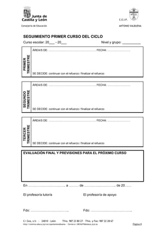 C.E.I.P.

Consejería de Educación                                                                         ANTONIO VALBUENA



 SEGUIMIENTO PRIMER CURSO DEL CICLO
 Curso escolar: 20___ - 20___                                                        Nivel y grupo: __________

             ÁREA/S DE: ……………………………………………. FECHA: …………………….
 TRIMESTRE
  PRIMER




             SE DECIDE: continuar con el refuerzo / finalizar el refuerzo



             ÁREA/S DE: ……………………………………………. FECHA: …………………….
 TRIMESTRE
  SEGUNDO




             SE DECIDE: continuar con el refuerzo / finalizar el refuerzo



             ÁREA/S DE: ……………………………………………. FECHA: …………………….
 TRIMESTRE
  TERCER




             SE DECIDE: continuar con el refuerzo / finalizar el refuerzo


 EVALUACIÓN FINAL Y PREVISIONES PARA EL PRÓXIMO CURSO




 En ……………………………. a ……… de ……………………….. de 20……

 El profesor/a tutor/a                                            El profesor/a de apoyo



 Fdo: ……………………………..                                               Fdo: ………………………………..


 C/ Cea, s/n - 24010 - León                Tfno. 987 23 80 27 – Tfno. y Fax: 987 22 28 67
 http://centros.educa.jcyl.es/cpantoniovalbuena - Correo-e: 24016274@educa.jcyl.es                         Página 8
 