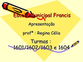 Escola Municipal Francis Apresentação profª : Regina Célia Turmas :  1601/1602/1603 e 1604 