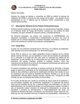 CEPREDENAC 
PLAN REGIONAL PARA LA REDUCCION DE DESASTRES 
PRRD 2006-2015 
talleres nacionales. 
Durante los meses se octubre y noviembre de 2006 se realizó el proceso de 
validación del PRRD a nivel de los seis países de la región. Los aportes de los 
participantes en los 11 talleres que se realizaron fueron incorporados a esta 
versión del documento. 
1.5 Descripción General de los Países Centroamericanos 
América Central constituye una faja de tierra con características tropicales, situada 
en el llamado Anillo de Fuego del Pacífico, cruzado por una cadena de altas 
montañas, con gran cantidad de volcanes activos y actividad tectónica. 
En términos generales, los países que conforman el CEPREDENAC son 
altamente vulnerables a inundaciones y deslizamientos de tierra; así como al 
impacto de los ciclones tropicales, Incendios forestales, terremotos y sismos; así 
como a los eventos de carácter socio-natural y antropogénicos. 
1.5.1 Costa Rica 
Cuenta con una extensión territorial de 51,100 km2 y 4.2 millones de habitantes; 
está ubicada en la zona intertropical a 10° Norte del Ecuador. 
Costa Rica se ubica en una región geográfica donde el régimen de los vientos 
alisios (vientos del Este, que se trasladan a través del mar Caribe) es persistente 
en su dirección a lo largo del año, solo varía su velocidad por efecto de las 
estaciones. El país también se ve influenciado por los vientos del Suroeste (que 
provienen del océano Pacífico) durante la estación lluviosa, como una 
consecuencia del efecto de la Zona de Convergencia Intertropical que aporta gran 
cantidad de humedad en esa estación. 
El sistema montañoso que atraviesa el territorio nacional de Noroeste a Sureste 
juega un papel muy importante en las características climáticas: prácticamente lo 
divide en dos vertientes y determina la clasificación climática más simple con que 
se caracteriza: por una parte la Vertiente del Pacífico, dividida a su vez en tres 
subvertientes: Pacífico Norte, Pacífico Central y Pacífico Sur, incluyendo al Valle 
Central, por otra, la Vertiente del Caribe y la Zona Norte. 
En la parte central del país, donde se concentra la mayor parte de la población y 
sus principales ciudades, las condiciones orográficas y lo quebrado del terreno 
hace que los caudales de los ríos y acequias fluyan con velocidad y en caso de 
desbordamiento, las inundaciones tengan un comportamiento violento. Sumado a 
ello, el desarrollo urbano creciente ha implicado la deforestación en zonas de 
pendiente y serranía, la pavimentación e impermeabilización del suelo, ha 
impedido la filtración del agua, provocando una escorrentía mayor hacia los ríos, 
tanto por las vías naturales como por el sistema de alcantarillado, violentando su 
4ª Versión preliminar septiembre de 2006 
10 
 