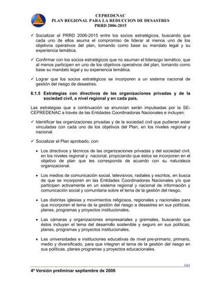 CEPREDENAC 
PLAN REGIONAL PARA LA REDUCCION DE DESASTRES 
PRRD 2006-2015 
9 Socializar el PRRD 2006-2015 entre los socios estratégicos, buscando que 
cada uno de ellos asuma el compromiso de liderar al menos uno de los 
objetivos operativos del plan, tomando como base su mandato legal y su 
experiencia temática. 
9 Confirmar con los socios estratégicos que no asuman el liderazgo temático, que 
al menos participen en uno de los objetivos operativos del plan, tomando como 
base su mandato legal y su experiencia temática. 
9 Lograr que los socios estratégicos se incorporen a un sistema nacional de 
gestión del riesgo de desastres. 
6.1.5 Estrategias con directivos de las organizaciones privadas y de la 
4ª Versión preliminar septiembre de 2006 
101 
sociedad civil, a nivel regional y en cada país. 
Las estrategias que a continuación se enuncian serán impulsadas por la SE-CEPREDENAC 
a través de las Entidades Coordinadoras Nacionales e incluyen: 
9 Identificar las organizaciones privadas y de la sociedad civil que pudieran estar 
vinculadas con cada uno de los objetivos del Plan, en los niveles regional y 
nacional. 
9 Socializar el Plan aprobado, con: 
• Los directivos y técnicos de las organizaciones privadas y del sociedad civil, 
en los niveles regional y nacional, propiciando que éstos se incorporen en el 
objetivo de plan que les corresponda de acuerdo con su naturaleza 
organizacional. 
• Los medios de comunicación social, televisivos, radiales y escritos, en busca 
de que se incorporen en las Entidades Coordinadoras Nacionales y/o que 
participen activamente en un sistema regional y nacional de información y 
comunicación social y comunitaria sobre el tema de la gestión del riesgo. 
• Las distintas iglesias y movimientos religiosos, regionales y nacionales para 
que incorporen el tema de la gestión del riesgo a desastres en sus políticas, 
planes, programas y proyectos institucionales. 
• Las cámaras y organizaciones empresariales y gremiales, buscando que 
éstos incluyan el tema del desarrollo sostenible y seguro en sus políticas, 
planes, programas y proyectos institucionales. 
• Las universidades e instituciones educativas de nivel pre-primario, primario, 
medio y diversificado, para que integren el tema de la gestión del riesgo en 
sus políticas, planes programas y proyectos educacionales. 
 