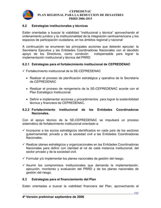 CEPREDENAC 
PLAN REGIONAL PARA LA REDUCCION DE DESASTRES 
PRRD 2006-2015 
6.2 Estrategias institucionales y técnicas 
Están orientadas a buscar la viabilidad “institucional y técnica” aprovechando el 
ordenamiento jurídico y la institucionalidad de la integración centroamericana y los 
espacios de participación ciudadana, en los ámbitos regional y nacional 
A continuación se enumeran las principales acciones que deberán ejecutar: la 
Secretaría Ejecutiva y las Entidades Coordinadoras Nacionales con el decidido 
apoyo de los Directivos, como condición indispensable para lograr la 
implementación institucional y técnica del PRRD: 
6.2.1 Estrategias para el fortalecimiento institucional de CEPREDENAC 
9 Fortalecimiento institucional de la SE-CEPREDENAC 
• Realizar el proceso de planificación estratégica y operativa de la Secretaría 
de CEPREDENAC 
• Realizar el proceso de reingeniería de la SE-CEPREDENAC acorde con el 
Plan Estratégico Institucional. 
• Definir e implementar acciones y procedimientos para lograr la sostenibilidad 
técnica y financiera de CEPREDENAC. 
6.2.2 Fortalecimiento institucional de las Entidades Coordinadoras 
4ª Versión preliminar septiembre de 2006 
102 
Nacionales. 
Con el apoyo técnico de la SE-CEPREDENAC se impulsará un proceso 
sistemático de fortalecimiento institucional orientado a: 
9 Incorporar a los socios estratégicos identificados en cada país de los sectores 
gubernamental, privado y de la sociedad civil a las Entidades Coordinadoras 
Nacionales. 
9 Realizar planes estratégicos y organizacionales en las Entidades Coordinadoras 
Nacionales para definir con claridad el rol de cada instancia institucional, del 
sector privado y de la sociedad civil. 
9 Formular y/o implementar los planes nacionales de gestión del riesgo. 
9 Asumir los compromisos institucionales que demanda la implementación, 
ejecución, monitoreo y evaluación del PRRD y de los planes nacionales de 
gestión del riesgo. 
6.3 Estrategias para el financiamiento del Plan 
Están orientadas a buscar la viabilidad financiera del Plan, aprovechando el 
 